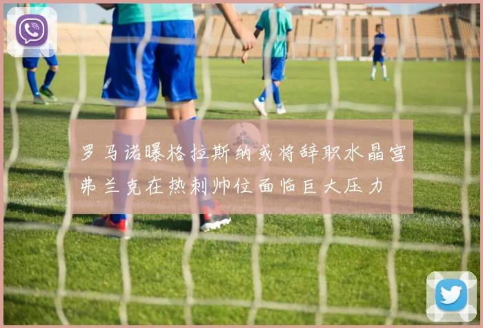 罗马诺曝格拉斯纳或将辞职水晶宫弗兰克在热刺帅位面临巨大压力