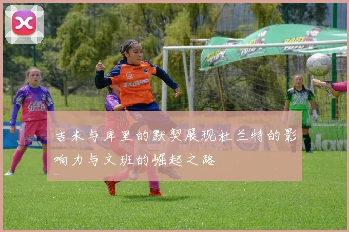 吉米与库里的默契展现杜兰特的影响力与文班的崛起之路