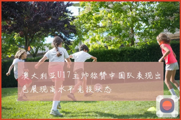 澳大利亚U17主帅称赞中国队表现出色展现高水平竞技状态