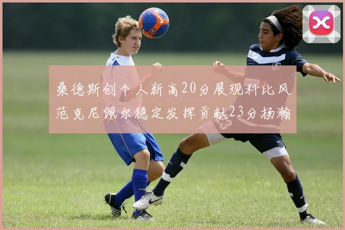 桑德斯创个人新高20分展现科比风范克尼佩尔稳定发挥贡献23分杨瀚森短短2分钟斩获4分