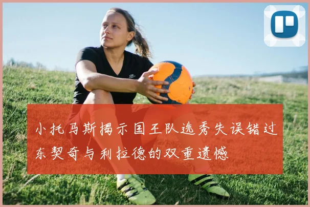 小托马斯揭示国王队选秀失误错过东契奇与利拉德的双重遗憾
