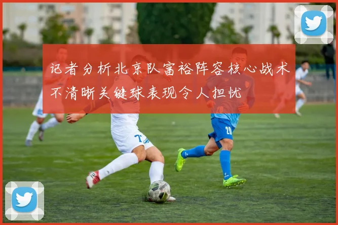 记者分析北京队富裕阵容核心战术不清晰关键球表现令人担忧