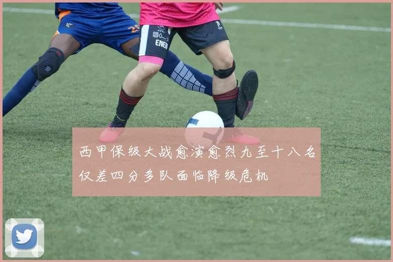 西甲保级大战愈演愈烈九至十八名仅差四分多队面临降级危机