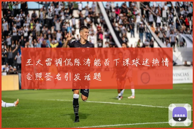 王大雷调侃陈涛能否下课球迷热情合照签名引发话题