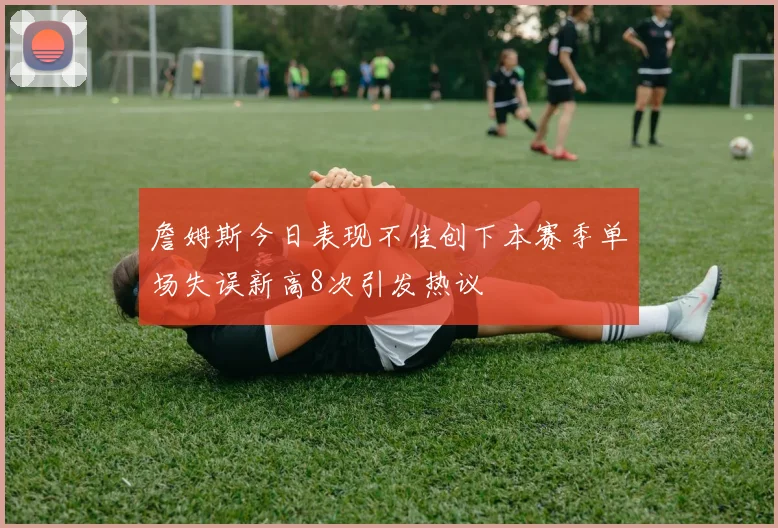 詹姆斯今日表现不佳创下本赛季单场失误新高8次引发热议