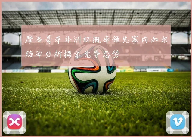 摩洛哥夺非洲杯概率领先塞内加尔赔率分析揭示竞争态势