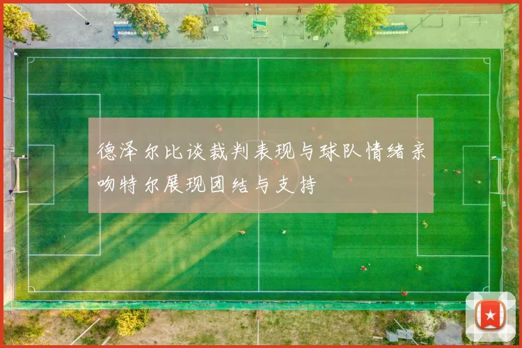 德泽尔比谈裁判表现与球队情绪亲吻特尔展现团结与支持