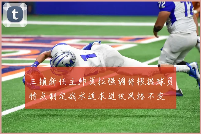 三镇新任主帅莫拉强调将根据球员特点制定战术追求进攻风格不变