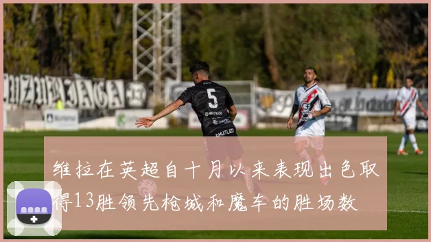 维拉在英超自十月以来表现出色取得13胜领先枪城和魔车的胜场数
