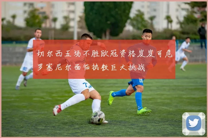 切尔西五场不胜欧冠资格岌岌可危罗塞尼尔面临执教巨大挑战