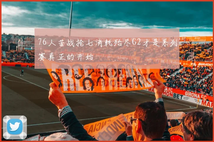 76人苦战抢七消耗殆尽G2才是系列赛真正的开始
