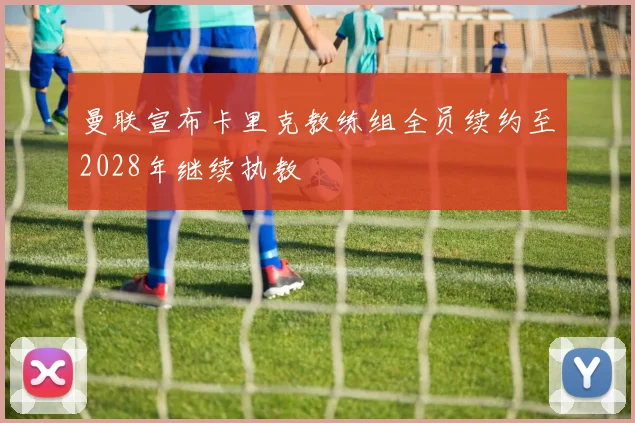 曼联宣布卡里克教练组全员续约至2028年继续执教