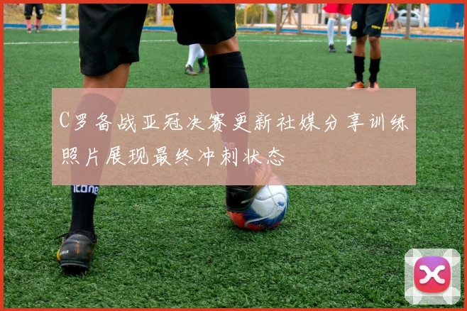 C罗备战亚冠决赛更新社媒分享训练照片展现最终冲刺状态