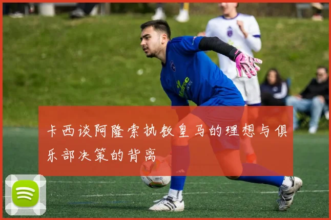 卡西谈阿隆索执教皇马的理想与俱乐部决策的背离
