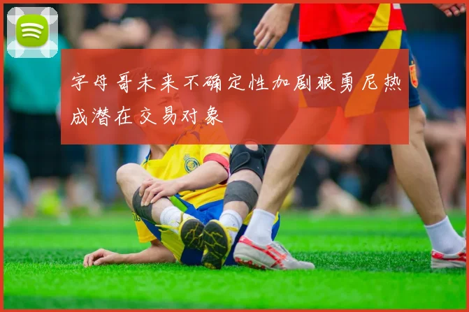 字母哥未来不确定性加剧狼勇尼热成潜在交易对象