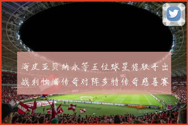 海皮亚贝纳永等五位球星将联手出战利物浦传奇对阵多特传奇慈善赛