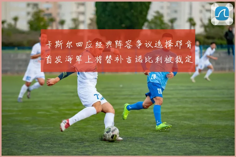卡斯尔回应经典阵容争议选择邓肯首发海军上将替补吉诺比利被裁定论